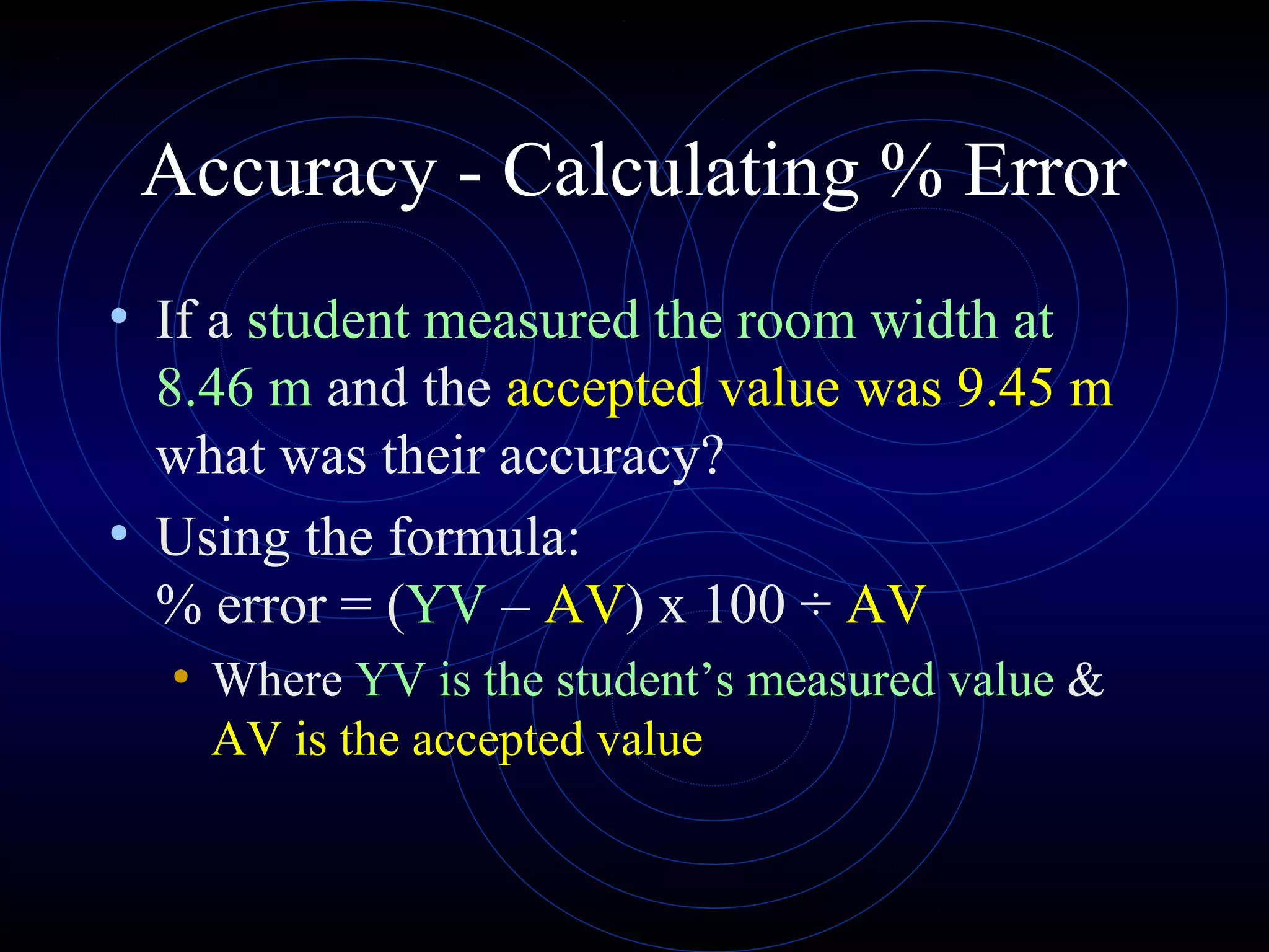 Accuracy - Calculating % Error
• If a student measured the room width at
8.46 m and the accepted value was 9.45 m
what was their accuracy?
• Using the formula:
% error = (YV – AV) x 100 ÷ AV
• Where YV is the student’s measured value &
AV is the accepted value
 