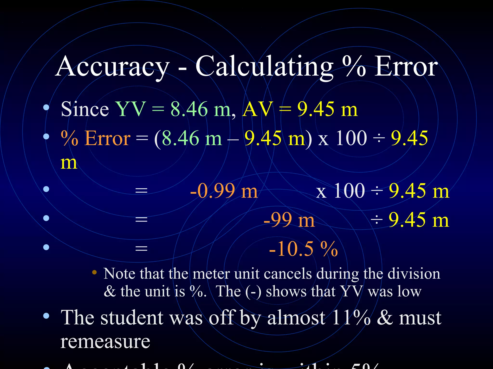 Accuracy - Calculating % Error
• Since YV = 8.46 m, AV = 9.45 m
• % Error = (8.46 m – 9.45 m) x 100 ÷ 9.45
m
• = -0.99 m x 100 ÷ 9.45 m
• = -99 m ÷ 9.45 m
• = -10.5 %
• Note that the meter unit cancels during the division
& the unit is %. The (-) shows that YV was low
• The student was off by almost 11% & must
remeasure
 