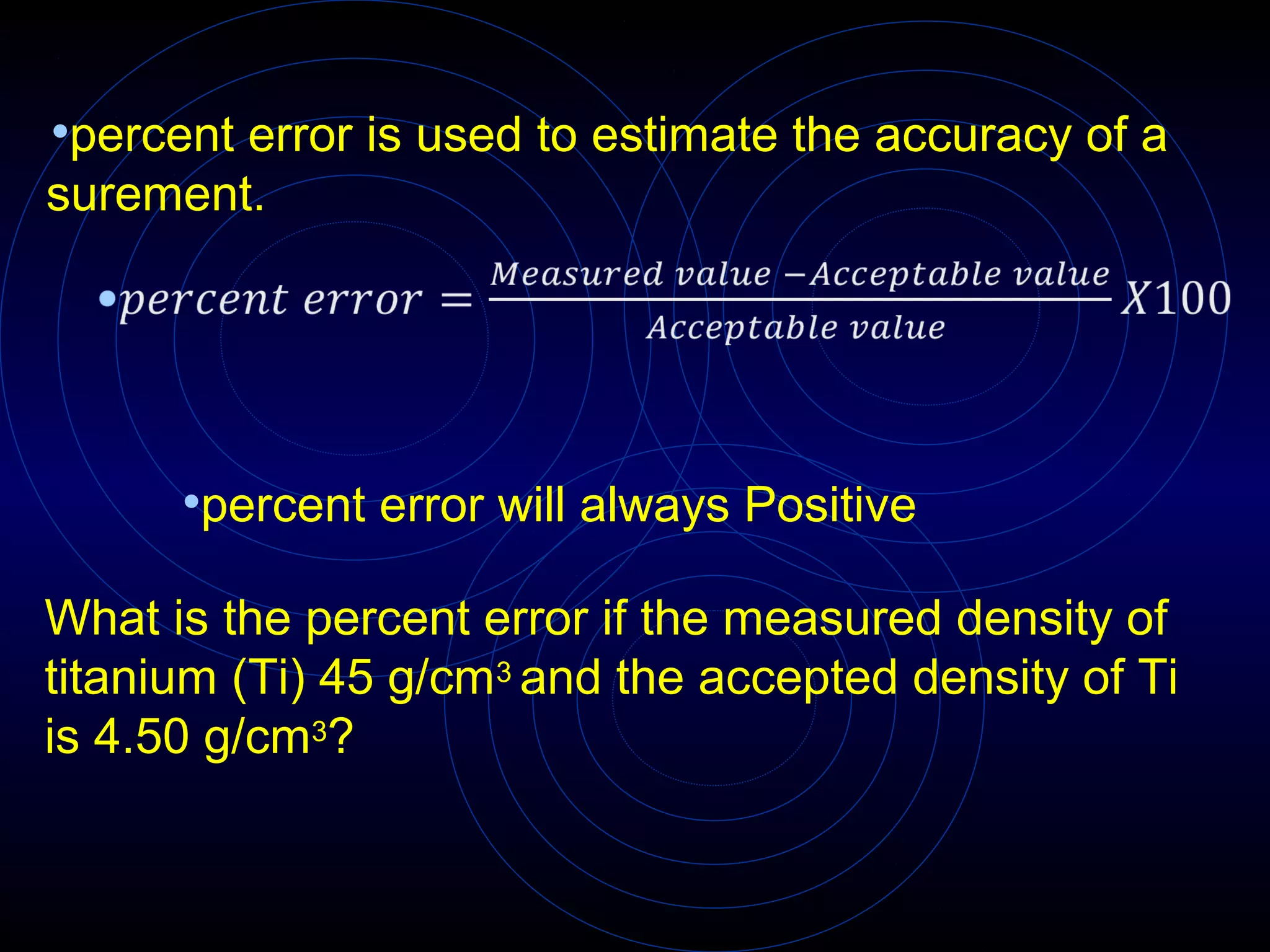 •percent error is used to estimate the accuracy of a
surement.
•percent error will always Positive
What is the percent error if the measured density of
titanium (Ti) 45 g/cm3 and the accepted density of Ti
is 4.50 g/cm3?
 