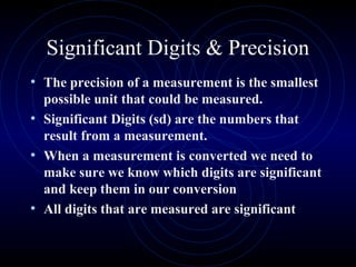 Significant Digits & Precision
• The precision of a measurement is the smallest
possible unit that could be measured.
• Significant Digits (sd) are the numbers that
result from a measurement.
• When a measurement is converted we need to
make sure we know which digits are significant
and keep them in our conversion
• All digits that are measured are significant
 