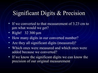 Significant Digits & Precision
• If we converted to that measurement of 3.23 cm to
µm what would we get?
• Right! 32 300 µm
• How many digits in our converted number?
• Are they all significant digits (measured)?
• Which ones were measured and which ones were
added because we converted?
• If we know the significant digits we can know the
precision of our original measurement
 