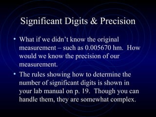 Significant Digits & Precision
• What if we didn’t know the original
measurement – such as 0.005670 hm. How
would we know the precision of our
measurement.
• The rules showing how to determine the
number of significant digits is shown in
your lab manual on p. 19. Though you can
handle them, they are somewhat complex.
 