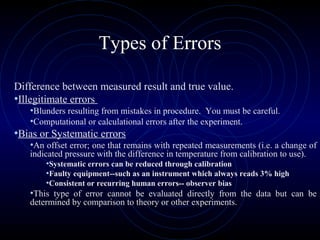 Types of Errors
Difference between measured result and true value.
•Illegitimate errors
•Blunders resulting from mistakes in procedure. You must be careful.
•Computational or calculational errors after the experiment.
•Bias or Systematic errors
•An offset error; one that remains with repeated measurements (i.e. a change of
indicated pressure with the difference in temperature from calibration to use).
•Systematic errors can be reduced through calibration
•Faulty equipment--such as an instrument which always reads 3% high
•Consistent or recurring human errors-- observer bias
•This type of error cannot be evaluated directly from the data but can be
determined by comparison to theory or other experiments.
 