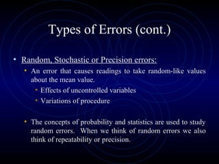 Types of Errors (cont.)
• Random, Stochastic or Precision errors:
• An error that causes readings to take random-like values
about the mean value.
• Effects of uncontrolled variables
• Variations of procedure
• The concepts of probability and statistics are used to study
random errors. When we think of random errors we also
think of repeatability or precision.
 