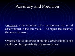 Accuracy and Precision
•Accuracy is the closeness of a measurement (or set of
observations) to the true value. The higher the accuracy
the lower the error.
•Precision is the closeness of multiple observations to one
another, or the repeatability of a measurement.
 