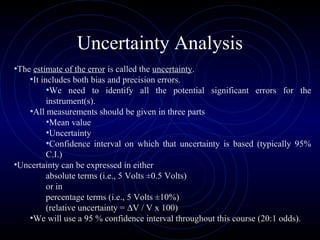 Uncertainty Analysis
•The estimate of the error is called the uncertainty.
•It includes both bias and precision errors.
•We need to identify all the potential significant errors for the
instrument(s).
•All measurements should be given in three parts
•Mean value
•Uncertainty
•Confidence interval on which that uncertainty is based (typically 95%
C.I.)
•Uncertainty can be expressed in either
absolute terms (i.e., 5 Volts ±0.5 Volts)
or in
percentage terms (i.e., 5 Volts ±10%)
(relative uncertainty = ∆V / V x 100)
•We will use a 95 % confidence interval throughout this course (20:1 odds).
 