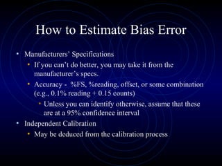 How to Estimate Bias Error
• Manufacturers’ Specifications
• If you can’t do better, you may take it from the
manufacturer’s specs.
• Accuracy - %FS, %reading, offset, or some combination
(e.g., 0.1% reading + 0.15 counts)
• Unless you can identify otherwise, assume that these
are at a 95% confidence interval
• Independent Calibration
• May be deduced from the calibration process
 