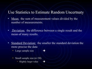 Use Statistics to Estimate Random Uncertnaty
• Mean: the sum of measurement values divided by the
number of measurements.
• Deviation: the difference between a single result and the
mean of many results.
• Standard Deviation: the smaller the standard deviation the
more precise the data
• Large sample size 
• Small sample size (n<30)
• Slightly larger value 
 