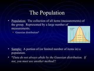 The Population
• Population: The collection of all items (measurements) of
the group. Represented by a large number of
measurements.
• Gaussian distribution*
• Sample: A portion of (or limited number of items in) a
population.
• *Data do not always abide by the Gaussian distribution. If
not, you must use another method!!
 