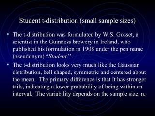 Student t-distribution (small sample sizes)
• The t-distribution was formulated by W.S. Gosset, a
scientist in the Guinness brewery in Ireland, who
published his formulation in 1908 under the pen name
(pseudonym) “Student.”
• The t-distribution looks very much like the Gaussian
distribution, bell shaped, symmetric and centered about
the mean. The primary difference is that it has stronger
tails, indicating a lower probability of being within an
interval. The variability depends on the sample size, n.
 