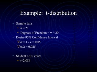Example: t-distribution
• Sample data
• n = 21
• Degrees of Freedom = ν = 20
• Desire 95% Confidence Interval
∀α = 1 - c = 0.05
∀α/2 = 0.025
• Student t-dist chart
• t=2.086
Reading Number Volts, mv
1 5.30
2 5.73
3 6.77
4 5.26
5 4.33
6 5.45
7 6.09
8 5.64
9 5.81
10 5.75
11 5.42
12 5.31
13 5.86
14 5.70
15 4.91
16 6.02
17 6.25
18 4.99
19 5.61
20 5.81
21 5.60
Mean 5.60
Standard dev. 0.51
Variance 0.26
Reading Number Volts, mv
1 5.30
2 5.73
3 6.77
4 5.26
5 4.33
6 5.45
7 6.09
8 5.64
9 5.81
10 5.75
11 5.42
12 5.31
13 5.86
14 5.70
15 4.91
16 6.02
17 6.25
18 4.99
19 5.61
20 5.81
21 5.60
Mean 5.60
Standard dev. 0.51
Variance 0.26
 