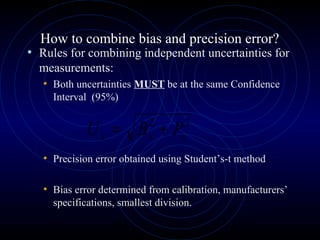 How to combine bias and precision error?
• Rules for combining independent uncertainties for
measurements:
• Both uncertainties MUST be at the same Confidence
Interval (95%)
• Precision error obtained using Student’s-t method
• Bias error determined from calibration, manufacturers’
specifications, smallest division.
22
xxx PBU +=
 