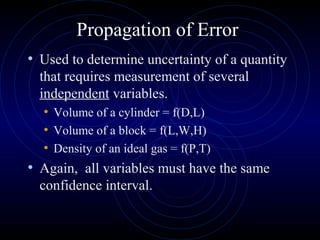Propagation of Error
• Used to determine uncertainty of a quantity
that requires measurement of several
independent variables.
• Volume of a cylinder = f(D,L)
• Volume of a block = f(L,W,H)
• Density of an ideal gas = f(P,T)
• Again, all variables must have the same
confidence interval.
 