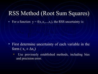 RSS Method (Root Sum Squares)
• For a function y = f(x1,x2,...,xN), the RSS uncertainty is:
• First determine uncertainty of each variable in the
form ( xN ± ∆xN)
• Use previously established methods, including bias
and precision error.














∆++





∆+





∆=∆
22
2
2
2
1
1
... N
N
RSS x
x
f
x
x
f
x
x
f
u
∂
∂
∂
∂
∂
∂
 