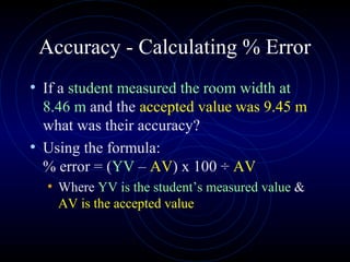 Accuracy - Calculating % Error
• If a student measured the room width at
8.46 m and the accepted value was 9.45 m
what was their accuracy?
• Using the formula:
% error = (YV – AV) x 100 ÷ AV
• Where YV is the student’s measured value &
AV is the accepted value
 