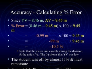 Accuracy - Calculating % Error
• Since YV = 8.46 m, AV = 9.45 m
• % Error = (8.46 m – 9.45 m) x 100 ÷ 9.45
m
• = -0.99 m x 100 ÷ 9.45 m
• = -99 m ÷ 9.45 m
• = -10.5 %
• Note that the meter unit cancels during the division
& the unit is %. The (-) shows that YV was low
• The student was off by almost 11% & must
remeasure
 