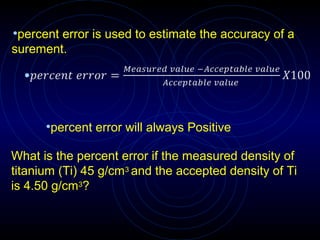 •percent error is used to estimate the accuracy of a
surement.
•percent error will always Positive
What is the percent error if the measured density of
titanium (Ti) 45 g/cm3 and the accepted density of Ti
is 4.50 g/cm3?
 