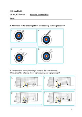 1 
ICS, Abu Dhabi 
Gr: 9 A, B- Physics Accuracy and Precision 
Name: 
1. Which one of the following shows low accuracy and low precision? 
2. The shooter is aiming for the right corner of the back of the net. 
Which one of the following shows high accuracy and high precision? 
 
