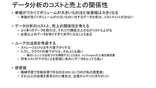 データ分析のコストと売上の関係性
• 単価がでかくてボリュームが大きいものほど改善幅は大きくなる
• 単価が安くてボリュームが小さいものに対するデータ分析は、コストメリットが出ない
• データ分析のコストと、売上の関係性を考える
• より多くのデータを取れば、それだけ精度は上がるがコストも上がる
• 必要以上のデータを取りすぎて赤字になることもある
• ムーアの法則を考慮する
• ストレージとCPUは年々値下がりする
• ただし、クラウドの値下がりは、それよりも遅い
• 場合によっては自前でDCを構築することもある Ex) Dropboxの上場目論見書
• 将来コストが下がることを前提に多めにデータをとっても良い
• 感覚値
• 機械学習で性能改善できるのは30%（というのが私の感覚値）
• それ以上の改善を要求された場合は、企画からやったほうがいい
 
