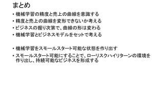 まとめ
• 機械学習の精度と売上の曲線を意識する
• 精度と売上の曲線を変形できないか考える
• ビジネスの握り次第で、曲線の形は変わる
• 機械学習とビジネスモデルをセットで考える
• 機械学習をスモールスタート可能な状態を作り出す
• スモールスタート可能にすることで、ローリスクハイリターンの環境を
作り出し、持続可能なビジネスを形成する
 