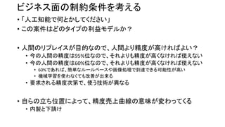 ビジネス面の制約条件を考える
• 「人工知能で何とかしてください」
• この案件はどのタイプの利益モデルか？
• 人間のリプレイスが目的なので、人間より精度が高ければよい？
• 今の人間の精度は95%位なので、それよりも精度が高くなければ使えない
• 今の人間の精度は60%位なので、それよりも精度が高くなければ使えない
• 60%であれば、簡単なルールベースや画像処理で到達できる可能性が高い
• 機械学習を使わなくても改善が出来る
• 要求される精度次第で、使う技術が異なる
• 自らの立ち位置によって、精度売上曲線の意味が変わってくる
• 内製と下請け
 
