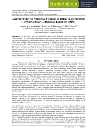 International Journal of Mathematics and Statistics Invention (IJMSI)
E-ISSN: 2321 – 4767 P-ISSN: 2321 - 4759
www.ijmsi.org Volume 7 Issue 2 || February, 2019 || PP-40-47
www.ijmsi.org 40 | Page
Accuracy Study on Numerical Solutions of Initial Value Problems
(IVP) in Ordinary Differential Equations (ODE)
Anthony Anya Okeke1
, Buba M. T. Hambagda2
, Pius Tumba3
1, 2, 3
Department of Mathematics, Faculty of Science, Federal University Gashua,
P. M. B. 1005 Gashua, Yobe State, Nigeria
Corresponding Author: Anthony Anya Okeke
ABSTRACT: In this work, we solve numerically initial value problems (IVP) in Ordinary Differential
Equations (ODE) by Euler method. The proposed method is presented from the point of view Taylor’s algorithm
which invariably simplifies the demanding analysis. The method is quite efficient and practically well suited for
solving these problems. Many examples are considered to validate the accuracy and easy application of the
proposed method. We compared the approximate solutions with the analytical solution and found out that the
approximate solutions converge to the exact solutions monotonically. In addition, to achieve more accuracy in
the solutions, the step size needs to be very small. Lastly, we analyzed the error terms for the method for
different steps sizes and compared also by appropriate examples to demonstrate the reliability and efficiency.
Keywords: Ordinary Differential Equations (ODE), Initial Value Problems (IVP), Euler Method, Error Analysis
--------------------------------------------------------------------------------------------------------------------------------------
Date of Submission: 16-08-2019 Date Of Acceptance: 13-09-2019
---------------------------------------------------------------------------------------------------------------------------------------
I. INTRODUCTION
We know that mathematics is a science of communication between us and the scientific sciences; in
particular it introduces all the rules and problems as formulas, and also searches for solutions. A unit of
mathematics that is extensively used in all sciences is the differential equations. According to [1], differential
equations are among the most important mathematical tools used in producing models in the engineering,
mathematics, physics, aeronautics, elasticity, astronomy, dynamics, biology, chemistry, medicine,
environmental sciences, social sciences, banking and many other areas. Many researchers have studied the
nature of Differential Equations and many complicated systems that can be described quite precisely with
mathematical expressions. Although there are many analytic methods for finding the solution of differential
equations, there exist quite a number of differential equations that cannot be solved analytically [2]. This means
that the solution cannot be expressed as the sum of a finite number of elementary functions (polynomials,
exponentials, trigonometric, and hyperbolic functions). For simple differential equations, it is possible to ﬁnd
closed form solutions [3]. But many differential equations arising in applications are so complicated that it is
sometimes impractical to have solution formulas; even when a solution formula is available, it may involve
integrals that can be calculated only by using a numerical quadrature formula. In either case, numerical methods
provide a powerful alternative tool for solving the differential equations under the prescribed initial condition or
conditions [3].
We have many types of practical numerical methods for solving initial value problems for ordinary differential
equations. From history, the ancestor of all numerical methods in use today was developed by Leonhard Euler
between 1768 and 1770 [4], improved Euler’s method and Runge Kutta methods described by Carl Runge and
Martin Kutta in 1895 and 1905 respectively [5]. There are excellent and far-reaching books which can be
consulted, such as [1-3, 6-15].
From the literature review, we realize that many authors have worked on numerical solutions of initial value
problems using the Euler’s method and many others have tried to solve initial value problems to get a higher
accurate solution by applying numerous methods, such as the Euler method’s, the Runge Kutta method, the
Adomian Decomposition Method, Hybrid method, Extrapolation method, and also some other methods. See
[13-21]. In this paper, Euler’s method is applied without any discretization, transformation or restrictive
assumption for solving initial value problems in ordinary differential equations.
Euler’s method historically is the first numerical technique. It is also called the tangent line method. It is the
simplest to understand and geometrically easy to articulate. The method needs to take a smaller value of h, and
the numerical results are very encouraging. Finally, we used two examples of different kind of ordinary
differential equations to illustrate the proposed formulation. The results obtained from each of the numerical
 