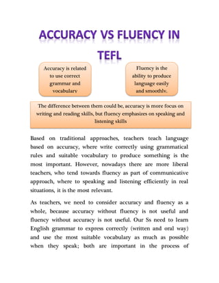 Based on traditional approaches, teachers teach language
based on accuracy, where write correctly using grammatical
rules and suitable vocabulary to produce something is the
most important. However, nowadays there are more liberal
teachers, who tend towards fluency as part of communicative
approach, where to speaking and listening efficiently in real
situations, it is the most relevant.
As teachers, we need to consider accuracy and fluency as a
whole, because accuracy without fluency is not useful and
fluency without accuracy is not useful. Our Ss need to learn
English grammar to express correctly (written and oral way)
and use the most suitable vocabulary as much as possible
when they speak; both are important in the process of
Accuracy is related
to use correct
grammar and
vocabulary
Fluency is the
ability to produce
language easily
and smoothly.
The difference between them could be, accuracy is more focus on
writing and reading skills, but fluency emphasizes on speaking and
listening skills
 