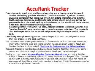 AccuRank Tracker
I'm not going to insult your intelligence by giving you a fake review of Accurank
    Tracker and telling you how wonderful "Accurank Tracker" is, when I haven't
    given it a completely full test drive myself. I'm a REAL marketer, who tells the
    truth, makes a lot money, and tries to help others when I can. I also advice IM
    guys on the best place to buy the products based on the viability of the bonus on
    offer if it’s at all available with the product.
    I can tell you that from what I've seen, Accurank Tracker looks like a winner. It is
    "newbie friendly", easy to setup and is based on sound principles. The creator is
    also well respected in the IM world and puts out high quality material, to be
    sure.
I was lucky enough to enough to test drive the product and I can tell you for a fact
    that this product is the best out there.
The tool was carefully designed to work 100% correctly 100% of the time. There are
    many other ranking tools out there so what makes Jonathan Leger’s AccuRank
    Tracker the best in the market? Check out its features and the full review here.
Accurank Tracker is the Best Search Engine Rank Tracking Tool that I have ever come
    across and I have nothing but praises to the developer; Jonathan Leger.
Grab your copy now at AccurankTracker.ConsumersBrands.com and enjoy the the
    BIGGEST bonus online being offered for every Accurank tracker purchase. The tool
    comes with a money back guarantee if you are not satisfied. I have not heard of
    any complaint on this product from my students whom I recently recommended as
    a must for any internet marketer
 