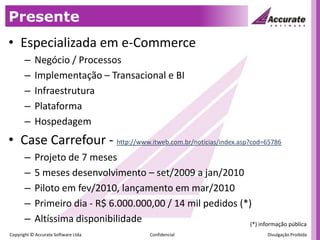 PresenteEspecializada em e-CommerceNegócio / ProcessosImplementação – Transacional e BIInfraestruturaPlataformaHospedagemCase Carrefour - http://www.itweb.com.br/noticias/index.asp?cod=65786Projeto de 7 meses5 meses desenvolvimento – set/2009 a jan/2010Piloto em fev/2010, lançamento em mar/2010Primeiro dia - R$ 6.000.000,00 / 14 mil pedidos (*)Altíssima disponibilidade (*) informação pública