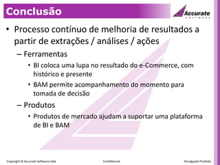 ConclusãoProcesso contínuo de melhoria de resultados a partir de extrações / análises / açõesFerramentasBI coloca uma lupa no resultado do e-Commerce, com histórico e presenteBAM permite acompanhamento do momento para tomada de decisãoProdutosProdutos de mercado ajudam a suportar uma plataforma de BI e BAM