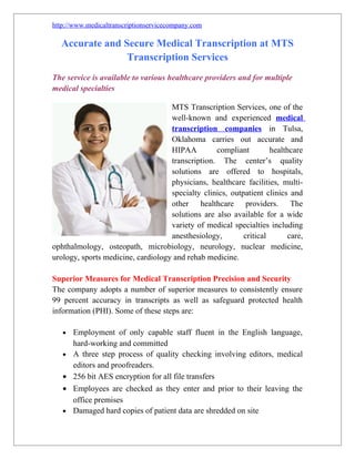 http://www.medicaltranscriptionservicecompany.com

  Accurate and Secure Medical Transcription at MTS
                Transcription Services
The service is available to various healthcare providers and for multiple
medical specialties

                                    MTS Transcription Services, one of the
                                    well-known and experienced medical
                                    transcription companies in Tulsa,
                                    Oklahoma carries out accurate and
                                    HIPAA         compliant         healthcare
                                    transcription. The center’s quality
                                    solutions are offered to hospitals,
                                    physicians, healthcare facilities, multi-
                                    specialty clinics, outpatient clinics and
                                    other healthcare providers. The
                                    solutions are also available for a wide
                                    variety of medical specialties including
                                    anesthesiology,        critical       care,
ophthalmology, osteopath, microbiology, neurology, nuclear medicine,
urology, sports medicine, cardiology and rehab medicine.

Superior Measures for Medical Transcription Precision and Security
The company adopts a number of superior measures to consistently ensure
99 percent accuracy in transcripts as well as safeguard protected health
information (PHI). Some of these steps are:

   •   Employment of only capable staff fluent in the English language,
       hard-working and committed
   •   A three step process of quality checking involving editors, medical
       editors and proofreaders.
   •   256 bit AES encryption for all file transfers
   •   Employees are checked as they enter and prior to their leaving the
       office premises
   •   Damaged hard copies of patient data are shredded on site
 