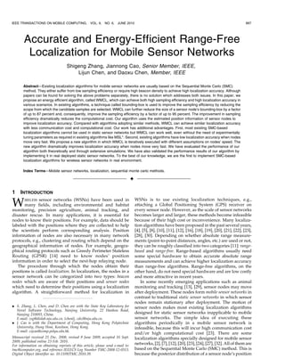 IEEE TRANSACTIONS ON MOBILE COMPUTING,             VOL. 9,   NO. 6,   JUNE 2010                                                                            897




       Accurate and Energy-Efficient Range-Free
        Localization for Mobile Sensor Networks
                                   Shigeng Zhang, Jiannong Cao, Senior Member, IEEE,
                                       Lijun Chen, and Daoxu Chen, Member, IEEE

       Abstract—Existing localization algorithms for mobile sensor networks are usually based on the Sequential Monte Carlo (SMC)
       method. They either suffer from low sampling efficiency or require high beacon density to achieve high localization accuracy. Although
       papers can be found for solving the above problems separately, there is no solution which addresses both issues. In this paper, we
       propose an energy efficient algorithm, called WMCL, which can achieve both high sampling efficiency and high localization accuracy in
       various scenarios. In existing algorithms, a technique called bounding-box is used to improve the sampling efficiency by reducing the
       scope from which the candidate samples are selected. WMCL can further reduce the size of a sensor node’s bounding-box by a factor
       of up to 87 percent and, consequently, improve the sampling efficiency by a factor of up to 95 percent. The improvement in sampling
       efficiency dramatically reduces the computational cost. Our algorithm uses the estimated position information of sensor nodes to
       improve localization accuracy. Compared with algorithms adopting similar methods, WMCL can achieve similar localization accuracy
       with less communication cost and computational cost. Our work has additional advantages. First, most existing SMC-based
       localization algorithms cannot be used in static sensor networks but WMCL can work well, even without the need of experimentally
       tuning parameters as required in existing algorithms like MSL*. Second, existing algorithms have low localization accuracy when nodes
       move very fast. We propose a new algorithm in which WMCL is iteratively executed with different assumptions on nodes’ speed. The
       new algorithm dramatically improves localization accuracy when nodes move very fast. We have evaluated the performance of our
       algorithm both theoretically and through extensive simulations. We have also validated the performance results of our algorithm by
       implementing it in real deployed static sensor networks. To the best of our knowledge, we are the first to implement SMC-based
       localization algorithms for wireless sensor networks in real environment.

       Index Terms—Mobile sensor networks, localization, sequential monte carlo methods.

                                                                                 Ç

1    INTRODUCTION

W      IRELESS sensor networks (WSNs) have been used in
       many fields, including environmental and habitat
monitoring, precision agriculture, animal tracking, and
                                                                                     WSNs is to use existing localization techniques, e.g.,
                                                                                     attaching a Global Positioning System (GPS) receiver on
                                                                                     every sensor node. However, as the scale of sensor networks
disaster rescue. In many applications, it is essential for                           becomes larger and larger, these methods become infeasible
nodes to know their positions. For example, data should be                           because of their high cost or inconvenience. Many localiza-
labeled with the positions where they are collected to help                          tion algorithms have been proposed in the past several years,
the scientists perform corresponding analysis. Position                              [4], [5], [8], [10], [11], [12], [16], [18], [19], [20], [21], [22], [23],
information of nodes are also necessary in many network                              [28], [30]. Depending on whether absolute range measure-
protocols, e.g., clustering and routing which depend on the                          ments (point-to-point distances, angles, etc.) are used or not,
geographical information of nodes. For example, geogra-                              they can be roughly classified into two categories [11]: range-
phical routing protocols such as Greedy Perimeter Stateless                          based and range-free. Range-based algorithms usually need
Routing (GPSR) [14] need to know nodes’ position                                     some special hardware to obtain accurate absolute range
information in order to select the next-hop relaying node.                           measurements and can achieve higher localization accuracy
   The procedure through which the nodes obtain their                                than range-free algorithms. Range-free algorithms, on the
positions is called localization. In localization, the nodes in a                    other hand, do not need special hardware and are low costly
sensor network can be categorized into two types: beacon                             and more attractive in recent years.
nodes which are aware of their positions and sensor nodes                               In some recently emerging applications such as animal
which need to determine their positions using a localization                         monitoring and tracking [13], [29], sensor nodes may move
algorithm. A straightforward method for localization in                              after deployment. These nodes form mobile sensor networks in
                                                                                     contrast to traditional static sensor networks in which sensor
                                                                                     nodes remain stationary after deployment. The motion of
. S. Zhang, L. Chen, and D. Chen are with the State Key Laboratory for               sensor nodes makes most existing localization algorithms
  Novel Software Technology, Nanjing University, 22 Hankou Road,
  Nanjing 210093, China.                                                             designed for static sensor networks inapplicable to mobile
  E-mail: zsg@dislab.nju.edu.cn, {chenlj, cdx}@nju.edu.cn.                           sensor networks. The simple idea of executing these
. J. Cao is with the Department of Computing, Hong Kong Polytechnic                  algorithms periodically in a mobile sensor network is
  University, Hung Hom, Kowloon, Hong Kong.                                          infeasible, because this will incur high communication cost
  E-mail: csjcao@comp.polyu.edu.hk.
                                                                                     and/or high computational cost [23]. There are some
Manuscript received 25 Dec. 2008; revised 9 June 2009; accepted 10 Sept.             localization algorithms specially designed for mobile sensor
2009; published online 23 Feb. 2010.
For information on obtaining reprints of this article, please send e-mail to:
                                                                                     networks, [2], [7], [12], [20], [23], [24], [27], [32]. All of them are
tmc@computer.org, and reference IEEECS Log Number TMC-2008-12-0513.                  based on the Sequential Monte Carlo (SMC) method. This is
Digital Object Identifier no. 10.1109/TMC.2010.39.                                   because the posterior distribution of a sensor node’s position
                                               1536-1233/10/$26.00 ß 2010 IEEE       Published by the IEEE CS, CASS, ComSoc, IES, & SPS
         Authorized licensed use limited to: Francis Xavier Engineering College. Downloaded on August 11,2010 at 18:28:57 UTC from IEEE Xplore. Restrictions apply.
 