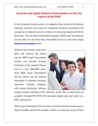 http://www.legaltranscriptionservice.com         Call: (800) 670 2809         1


 Accurate and quick business transcription services by
                 experts in the field

In the fast paced business sector, it is imperative that records of all business
meetings, seminars, and events be maintained. Business transcription has
emerged as an important process, owing to an increasing requirement felt by
businesses. The US-based transcription company, MOS Legal Transcription
Service offers its vast client base value-added services to meet their unique
business transcription needs.

Wherever the business event takes
place and whatever the subject
may be, MOS Legal Transcription
Service    can    provide     accurate
transcripts in the required format,
and at a very affordable price.
With MOS Legal Transcription
Service, clients can get accurate
transcripts of important meetings,
interviews,    seminars,    telephone
calls, group discussions, lectures,
market research, conference calls, and more. Audio files in many forms are
accepted - through FTP, DVD, CD, mini tapes, digital, tape, mp3, mp4, wav,
DSS, and cassettes.

MOS Legal Transcription Service offers convenient dictation modes such as
digital recorders and toll free numbers. Clients can make use of any of these
 