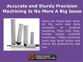 Accurate and Sturdy Precision
Machining Is No More A Big Issue
Gone are those days when
all the work was done
manually to produce
anything. Then with time,
human beings invented
machines. These machines
were also hand driven and
hence the productivity was
low.
 