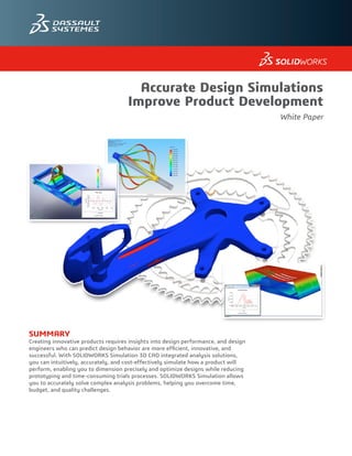 SUMMARY
Creating innovative products requires insights into design performance, and design
engineers who can predict design behavior are more efficient, innovative, and
successful. With SOLIDWORKS Simulation 3D CAD integrated analysis solutions,
you can intuitively, accurately, and cost-effectively simulate how a product will
perform, enabling you to dimension precisely and optimize designs while reducing
prototyping and time-consuming trials processes. SOLIDWORKS Simulation allows
you to accurately solve complex analysis problems, helping you overcome time,
budget, and quality challenges.
Accurate Design Simulations
Improve Product Development
White Paper
 