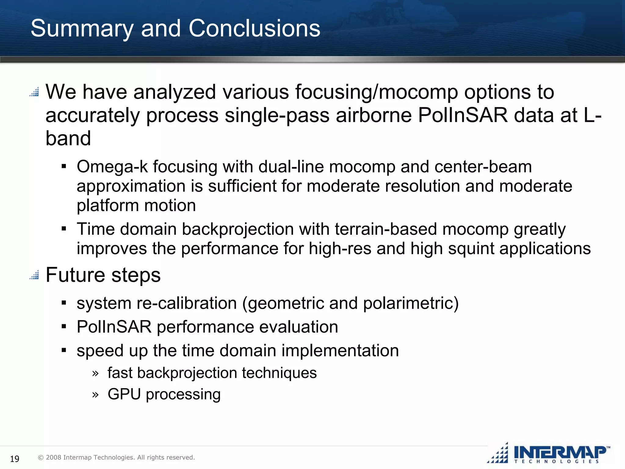 Summary and Conclusions We have analyzed various focusing/mocomp options to accurately process single-pass airborne PolInSAR data at L-band Omega-k focusing with dual-line mocomp and center-beam approximation is sufficient for moderate resolution and moderate platform motion Time domain backprojection with terrain-based mocomp greatly improves the performance for high-res and high squint applications Future steps system re-calibration (geometric and polarimetric) PolInSAR performance evaluation speed up the time domain implementation fast backprojection techniques GPU processing 