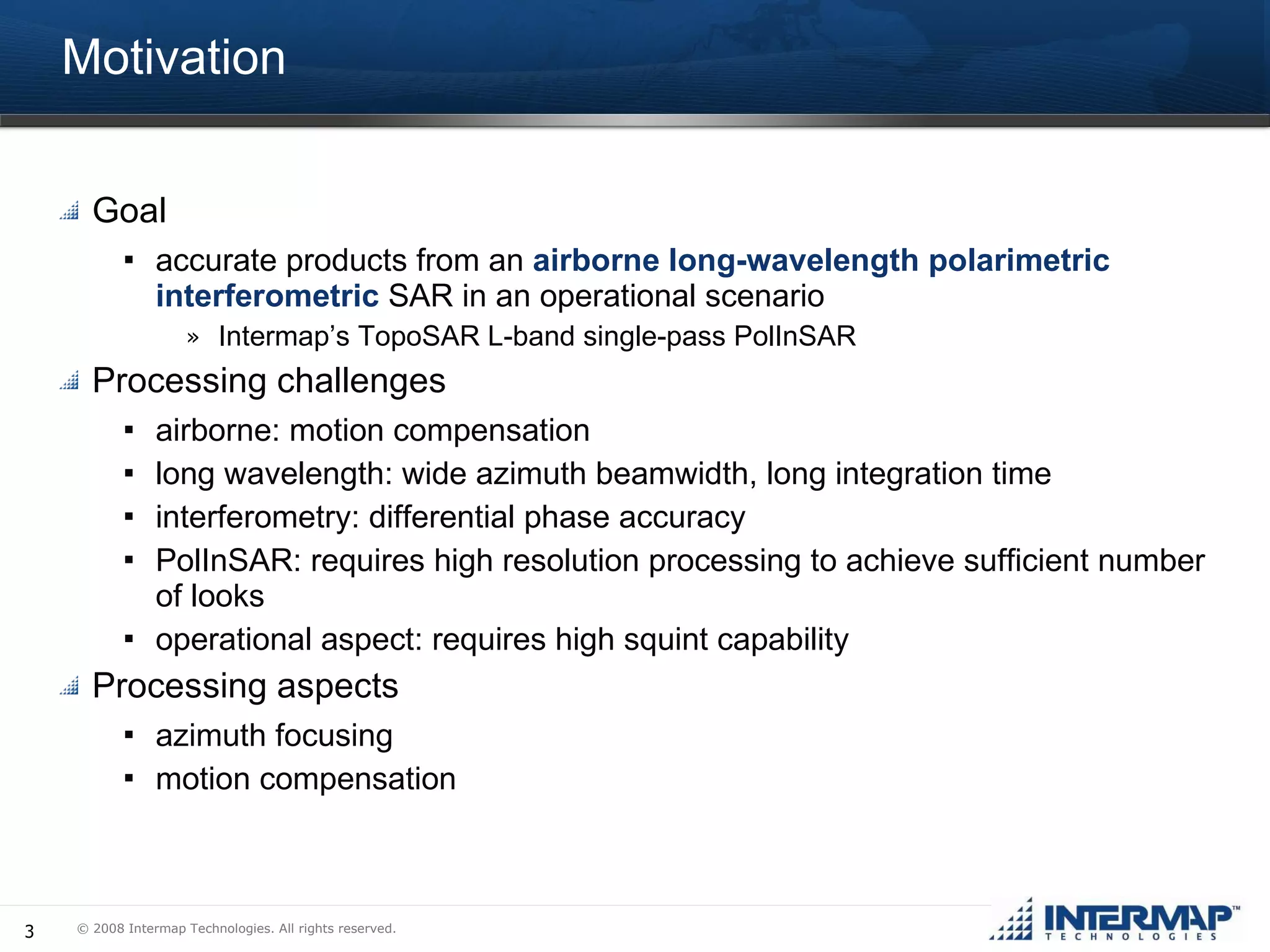 Motivation Goal accurate products from an  airborne long-wavelength polarimetric interferometric  SAR in an operational scenario Intermap’s TopoSAR L-band single-pass PolInSAR Processing challenges airborne: motion compensation long wavelength: wide azimuth beamwidth, long integration time interferometry: differential phase accuracy PolInSAR: requires high resolution processing to achieve sufficient number of looks operational aspect: requires high squint capability Processing aspects azimuth focusing motion compensation 