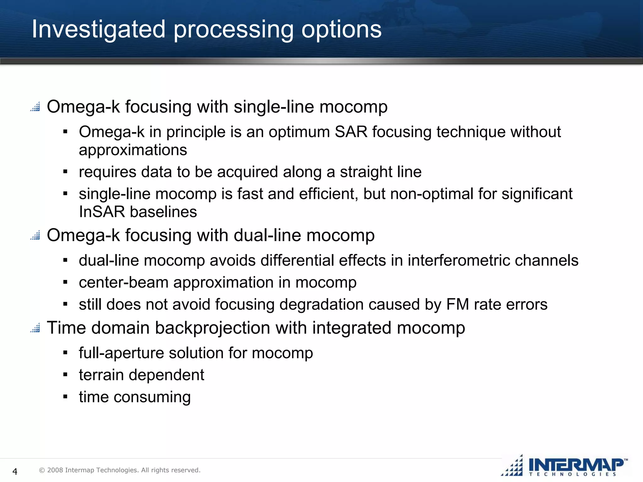 Investigated processing options Omega-k focusing with single-line mocomp Omega-k in principle is an optimum SAR focusing technique without approximations requires data to be acquired along a straight line single-line mocomp is fast and efficient, but non-optimal for significant InSAR baselines Omega-k focusing with dual-line mocomp dual-line mocomp avoids differential effects in interferometric channels center-beam approximation in mocomp still does not avoid focusing degradation caused by FM rate errors  Time domain backprojection with integrated mocomp full-aperture solution for mocomp terrain dependent  time consuming 