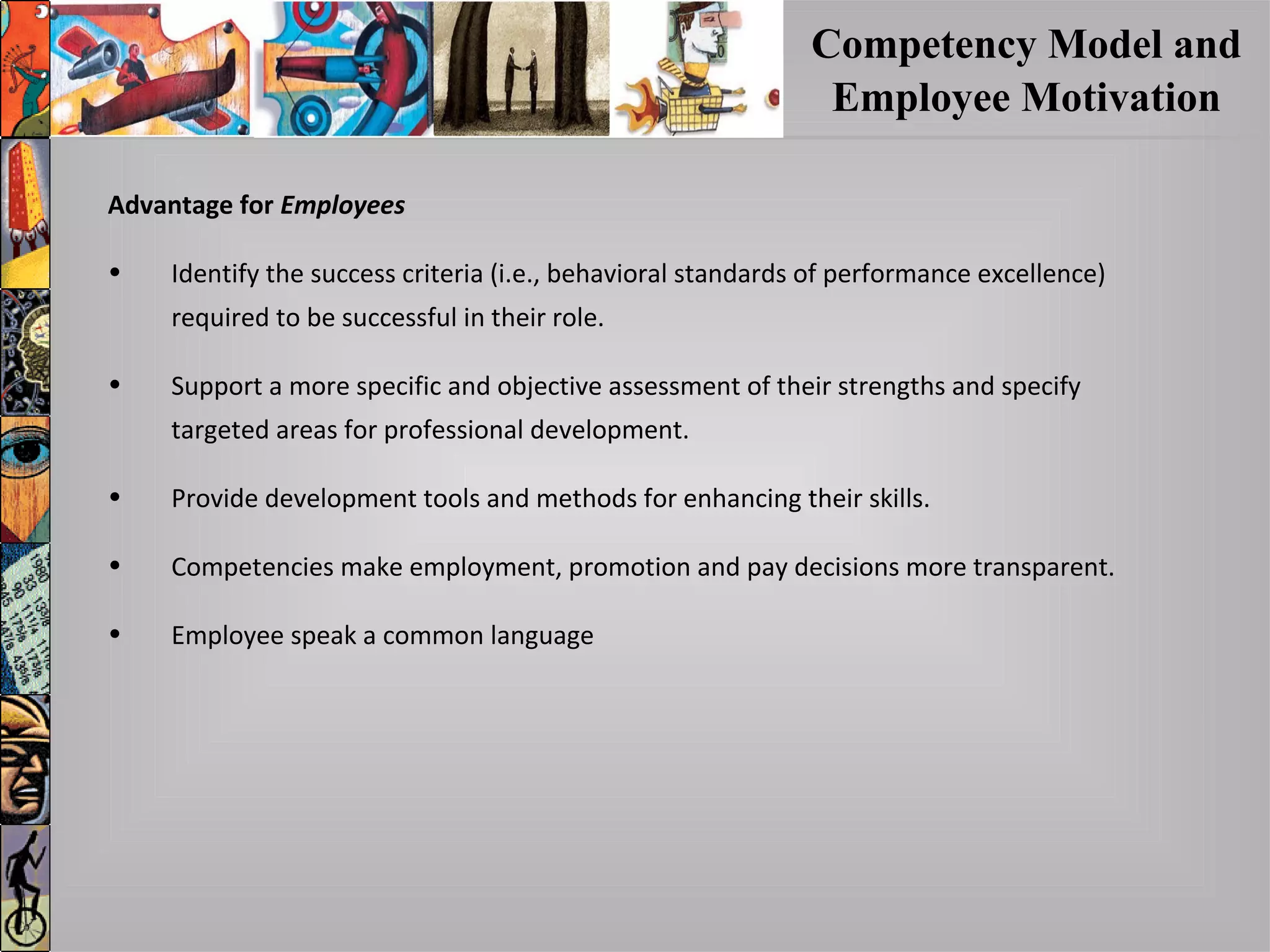 Competency Model and
Employee Motivation
Advantage forAdvantage for EmployeesEmployees
• Identify the success criteria (i.e., behavioral standards of performance excellence)
required to be successful in their role.
• Support a more specific and objective assessment of their strengths and specify
targeted areas for professional development.
• Provide development tools and methods for enhancing their skills.
• Competencies make employment, promotion and pay decisions more transparent.
• Employee speak a common language
 