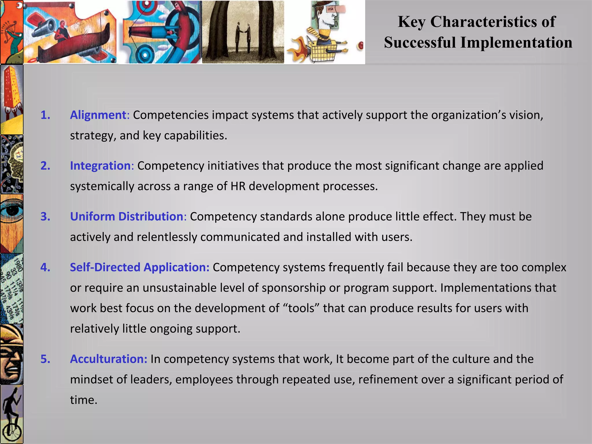 Key Characteristics of
Successful Implementation
1. Alignment: Competencies impact systems that actively support the organization’s vision,
strategy, and key capabilities.
2. Integration: Competency initiatives that produce the most significant change are applied
systemically across a range of HR development processes.
3. Uniform Distribution: Competency standards alone produce little effect. They must be
actively and relentlessly communicated and installed with users.
4. Self-Directed Application: Competency systems frequently fail because they are too complex
or require an unsustainable level of sponsorship or program support. Implementations that
work best focus on the development of “tools” that can produce results for users with
relatively little ongoing support.
5. Acculturation: In competency systems that work, It become part of the culture and the
mindset of leaders, employees through repeated use, refinement over a significant period of
time.
 