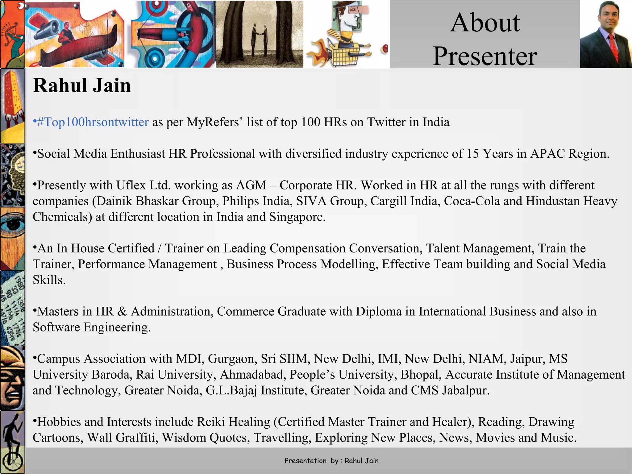 About
Presenter
Presentation by : Rahul Jain
Rahul Jain
•#Top100hrsontwitter as per MyRefers’ list of top 100 HRs on Twitter in India
•Social Media Enthusiast HR Professional with diversified industry experience of 15 Years in APAC Region.
•Presently with Uflex Ltd. working as AGM – Corporate HR. Worked in HR at all the rungs with different
companies (Dainik Bhaskar Group, Philips India, SIVA Group, Cargill India, Coca-Cola and Hindustan Heavy
Chemicals) at different location in India and Singapore.
•An In House Certified / Trainer on Leading Compensation Conversation, Talent Management, Train the
Trainer, Performance Management , Business Process Modelling, Effective Team building and Social Media
Skills.
•Masters in HR & Administration, Commerce Graduate with Diploma in International Business and also in
Software Engineering.
•Campus Association with MDI, Gurgaon, Sri SIIM, New Delhi, IMI, New Delhi, NIAM, Jaipur, MS
University Baroda, Rai University, Ahmadabad, People’s University, Bhopal, Accurate Institute of Management
and Technology, Greater Noida, G.L.Bajaj Institute, Greater Noida and CMS Jabalpur.
•Hobbies and Interests include Reiki Healing (Certified Master Trainer and Healer), Reading, Drawing
Cartoons, Wall Graffiti, Wisdom Quotes, Travelling, Exploring New Places, News, Movies and Music.
 