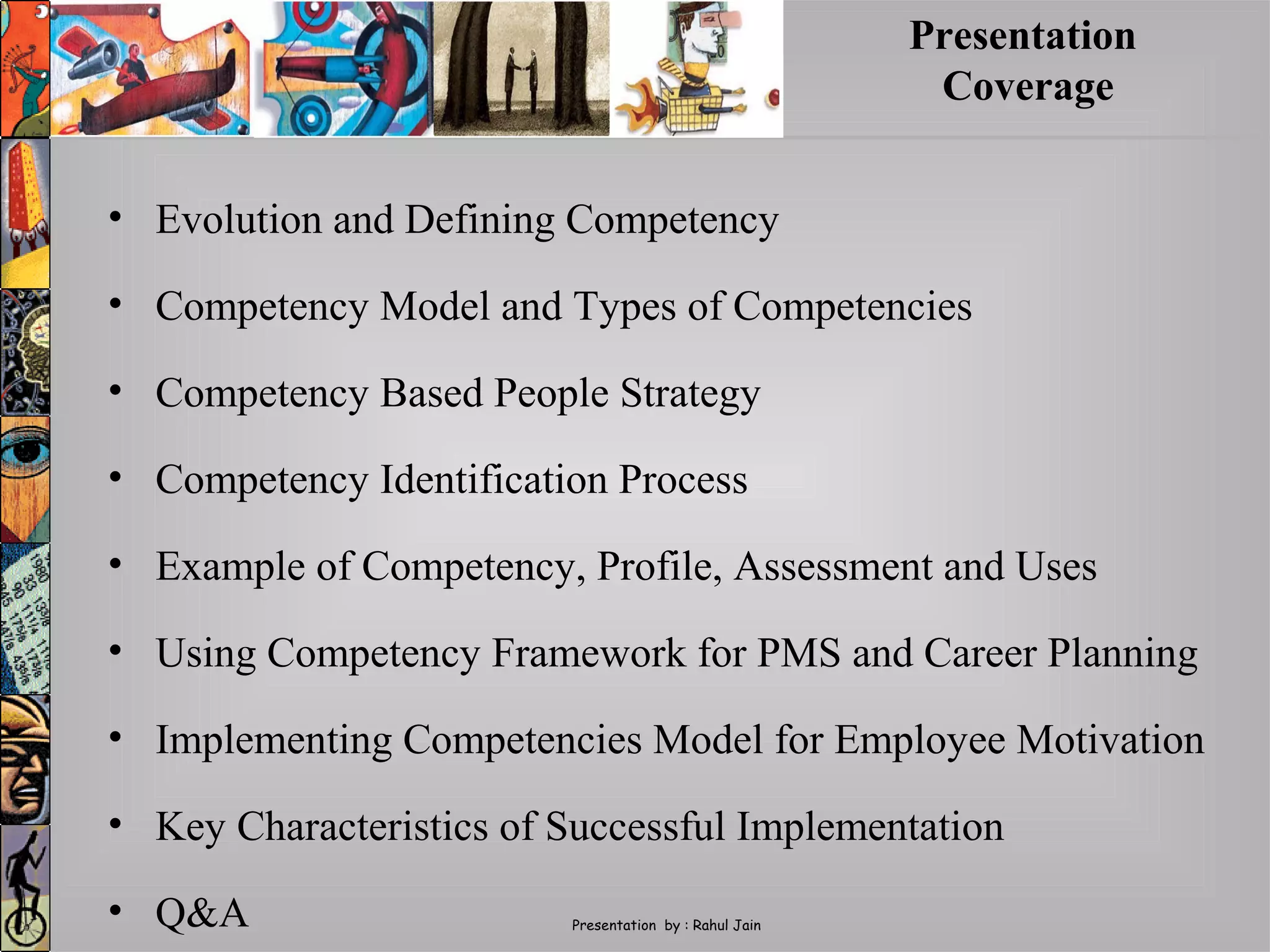 Presentation by : Rahul Jain
• Evolution and Defining Competency
• Competency Model and Types of Competencies
• Competency Based People Strategy
• Competency Identification Process
• Example of Competency, Profile, Assessment and Uses
• Using Competency Framework for PMS and Career Planning
• Implementing Competencies Model for Employee Motivation
• Key Characteristics of Successful Implementation
• Q&A
Presentation
Coverage
 
