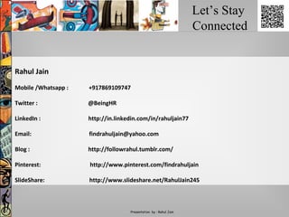 Let’s Stay
Connected
Presentation by : Rahul Jain
Rahul Jain
Mobile /Whatsapp : +917869109747
Twitter : @BeingHR
LinkedIn : http://in.linkedin.com/in/rahuljain77
Email: findrahuljain@yahoo.com
Blog : http://followrahul.tumblr.com/
Pinterest: http://www.pinterest.com/findrahuljain
SlideShare: http://www.slideshare.net/RahulJain245
 