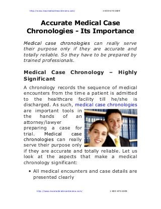 http://www.mosmedicalrecordreview.com/ 1-800-670-2809
Accurate Medical Case
Chronologies - Its Importance
Medical case chronologies can really serve
their purpose only if they are accurate and
totally reliable. So they have to be prepared by
trained professionals.
Medical Case Chronology – Highly
Significant
A chronology records the sequence of medical
encounters from the time a patient is admitted
to the healthcare facility till he/she is
discharged. As such, medical case chronologies
are important tools in
the hands of an
attorney/lawyer
preparing a case for
trial. Medical case
chronologies can really
serve their purpose only
if they are accurate and totally reliable. Let us
look at the aspects that make a medical
chronology significant:
• All medical encounters and case details are
presented clearly
          http://www.mosmedicalrecordreview.com/ 1-800-670-2809
 