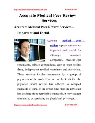 http://www.mosmedicalrecordreview.com                  1-800-670-2809


     Accurate Medical Peer Review
               Services
Accurate Medical Peer Review Services –
   Important and Useful

                                    Accurate         medical       peer
                                        review support services are
                                        important and useful for
                                        attorneys,           insurance
                                        companies,      medical-legal
   consultants, private corporations, case or chart review
   firms, independent medical examiners and physicians.
   These services involve assessment by a group of
   physicians of the work of a peer to check whether the
   physician under review has adhered to accepted
   standards of care. If the group finds that the physician
   has deviated from permissible standards, it may suggest
   terminating or restricting the physician’s privileges.

http://www.mosmedicalrecordreview.com                  1-800-670-2809
 