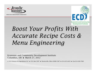 Boost Your Profits With
      Accurate Recipe Costs &
      Menu
      Men Engineering
Economic and Community Development Institute
Columbus, OH  March 27, 2012
© 2012 Return On Ingredients LLC      P.O. Box 2387      Westerville, Ohio 43086-2387      614.423.4410      Fax 614.340.7946
 