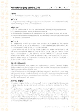 (i) | Accurate Weighing Scales | C a t a l o g
Accurate Weighing Scales (U) Ltd ……. Accuracy From Milligrams to Tons
VISION
To be the most preferred partner in the weighing equipment industry.
MISSION
To bring comprehensive weighing products, service and information in a trusted and innovative
manner generating value in our partner’s operations.
OBJECTIVES
1 – To work hand in hand with the UNBS in maintenance of standards for goods and services.
2 – To maintain standards in the field of weights and measures.
3 – Maintenance of satisfactory levels between consumers and suppliers of goods and services
4 – Helping our clients meet their targeted goals and objectives by keeping quality and standards
in their production processes.
ABOUT US
Was established in 2012 and operates mainly in countries spread over the East African region.
Accurate Weighing Scales also represents various scale manufactures around the world that also
supply standards to "Bureau of Standards" all over the World.
Our core business is to offer a Complete Solution for all industrial weighing applications. Through
our offices and the team of qualified engineers and technicians, we supply from "Milligrams to Tons"
accuracy for not only our products but also a customer supplied product. Accurate Weighing
Scales also supplies RidgeWeigh Software that is being used in various weighing applications to
generate different types of reports on products, customers / suppliers, transporters / hauliers etc for
security controls & inventory purpose.
QUALITY ASSURANCE:
A fundamental principle of our company is a total commitment to quality. Accurate Weighing
Scales management and employees are committed to providing our customers with outstanding,
standards-compliant products and services.
We strive for zero defects in our brands we deal in by ensuring quality and reliability into our range
of products and services through excellence in workmanship. Our principle responsibility, individual-
ly and collectively is, to meet or exceed customers' expectations the first time and every time, by
providing quality products and services.
SERVICES OFFERED
At Accurate Weighing Scales, we not only supply the entire range of digital and mechanical
weighing scales but also provide annual maintenance and service contracts for all these
machines.
Through the different strategic alliances, we at Accurate Weighing Scales are able to manage
projects on a turnkey basis, delivering best of breed, customized and profitable solutions to clients.
We undertake to provide you with “best-in-region” service response, which enables you to focus
on your core business areas. Our trained and qualified technical teams will ensure that all your
equipment will be at their peak performance, on demand. We take care of all your weighing needs.
The expertise of UNBS certified staff adds to maintain if not enhance the quality of service offerings
for the client profits and bottom line.
 