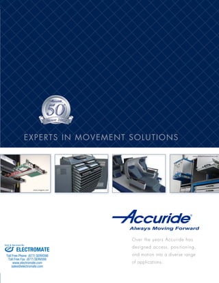 9001:2008
Quality Management System
www.magma.com
www.embertonsmachine.com
Over the years Accuride has
designed access, positioning,
and motion into a diverse range
of applications.
North America
International Headquarters
12311 Shoemaker Avenue
Santa Fe Springs, CA 90670
(562) 903-0200 Telephone
(562) 903-0208 Fax
www.accuride.com
Europe
Accuride International Ltd.
Liliput Road
Brackmills Industrial Estate
Northampton, NN4 7AS
United Kingdom
+44 (0) 1604 761111 Telephone
+44 (0) 1604 767190 Fax
www.accuride-europe.com
E-mail: saleseurope@accuride.com
Asia
Accuride Japan Company Ltd.
44 Minami-asaji Iwata Yawata-shi
Kyoto, Japan
+81 (75) 983-7500 Telephone
+81 (75) 983-9500 Fax
www.accuride.co.jp
E-mail: info@accuride.co.jp
North America Manufacturing
Accuride International, S.A. de C.V.
Calle Circuito Norte No. 6
Parque Industrial Nelson
Mexicali, B.C., C.P. 21395 México
Europe
Accuride International GmbH
Werner-Von Siemens-Strasse 16-18
65582 Diez/Lahn
Germany
+49 (0) 6432 608 - 0 Telephone
+49 (0) 6432 608 - 320 Fax
www.accuride-europe.com
E-mail: saleseurope@accuride.com
Asia
Accuride International Suzhou Co. LTD
No. 178, Suhong East Road
Suzhou Industrial Park
Jiangsu Province, China 215026
+86-512-62731200 Telephone
+86-512-62833993 Fax
www.accuride.com.cn
E-mail: saleschina@accuride.com
Follow us on Facebook and Twitter
www.accuride.com
Put our imagination and expertise to work for you.
Providing movement, access, and
security solutions for server racks,
telecommunication storage, and
other electronic chassis applica-
tions.
Machinery and production line
equipment—from a single
component to the entire chassis.
Dispensing and supply
carts, diagnostic equipment,
secured storage, and other
technical and patient care
applications.
Precision and reliability are
key factors for these industry
applications that range from
basic to mission-critical.
Movement and security solutions
for fine furniture, cabinetry, and
architectural casework in residen-
tial, commercial, and institutional
applications.
Positioning, access, security,
and movement for armrests,
seats, doors, and cargo
and equipment storage in
consumer, business, and
service applications.
Accuride was the first U.S. based slide manufacturer
awarded ISO 9000 certification. Today, all production
facilities have quality management systems registered
to ISO 9001:2008.
All slide finishes and components comply with the
Restriction of Hazardous Substances (RoHS) Directive.
Our extensive capabilities establish Accuride as a worldwide presence
who can collaborate with companies in any industry, anywhere.
Consumer and commercial
appliances: freezers,
refrigerators, ovens,
and range hoods.
© 2013 ACCURIDE INTERNATIONAL INC. 2425-R1-1013-APP
Your Global PartnerMarket Applications
ELECTRONIC EQUIPMENT
& ENCLOSURES
INDUSTRIAL EQUIPMENT
APPLIANCES
FURNITURE & CABINETRY
MEDICAL EQUIPMENT
AEROSPACE & MILITARY
AUTOMOTIVE
& MARINE
EXPERTS IN MOVEMENT SOLUTIONS
ELECTROMATE
Toll Free Phone (877) SERVO98
Toll Free Fax (877) SERV099
www.electromate.com
sales@electromate.com
Sold & Serviced By:
 