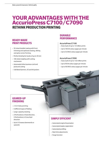 YOURADVANTAGESWITHTHE
AccurioPressC7100/C7090
RETHINKPRODUCTIONPRINTING
DURABLE
PERFORMANCE
READY-MADE
PRINT PRODUCTS
SIMPLYEFFICIENT
AccurioPress C7100
– Duty Cycle of up to 1.8 million prints
– Up to 100 A4 colour pages per minute
– Up to 53 SRA3 colour pages per minute
AccurioPress C7090
– Duty Cycle of up to 1.62 million prints
– Up to 90 A4 colour pages per minute
– Up to 48 SRA3 colour pages per minute
– 50-sheet booklet making with front
trimming and optional creasing, slitting
and spine corner forming
– Perfect binding for books of up to 30 mm
– 100-sheet stapling with cutting
mechanism
– Automated inline business card and
postcard cutting
– Full bleed banners, A3 and A4 posters
GEARED-UP
FINISHING
– 2- & 4-hole punching
– 6 different types of folding
– Large-capacity stacking
– 2 Perforations in feed direction,
5 Perforations in Cross feed
direction
– Up to 5 Creases downwards or
upwards
– Automated engine linearisation
– Automated duplex registration
– Automated profiling
– Real-time adjustments
– Purge function
Make a powerful impression. Rethink agility
 