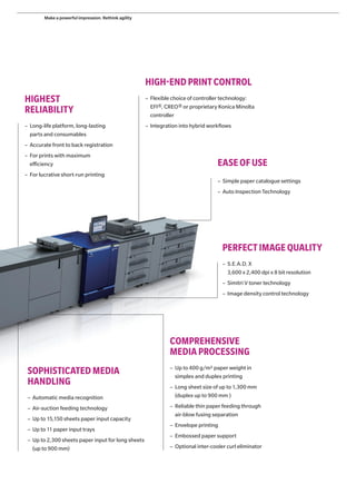 HIGHEST
RELIABILITY
– Long-life platform, long-lasting
parts and consumables
– Accurate front to back registration
– For prints with maximum
efficiency
– For lucrative short-run printing
EASEOFUSE
HIGH-ENDPRINTCONTROL
– Simple paper catalogue settings
– Auto Inspection Technology
– Flexible choice of controller technology:
EFI®, CREO® or proprietary Konica Minolta
controller
– Integration into hybrid workflows
COMPREHENSIVE
MEDIA PROCESSING
PERFECT IMAGE QUALITY
– S.E.A.D. X
3,600 x 2,400 dpi x 8 bit resolution
– Simitri V toner technology
– Image density control technology
SOPHISTICATED MEDIA
HANDLING
– Automatic media recognition
– Air-suction feeding technology
– Up to 15,150 sheets paper input capacity
– Up to 11 paper input trays
– Up to 2,300 sheets paper input for long sheets
(up to 900 mm)
– Up to 400 g/m2 paper weight in
simplex and duplex printing
– Long sheet size of up to 1,300 mm
(duplex up to 900 mm )
– Reliable thin paper feeding through
air-blow fusing separation
– Envelope printing
– Embossed paper support
– Optional inter-cooler curl eliminator
Make a powerful impression. Rethink agility
 